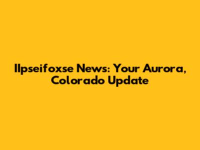 IIpseifoxse News: Your Aurora, Colorado Update