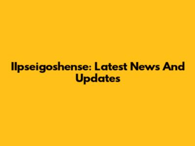 IIpseigoshense: Latest News And Updates
