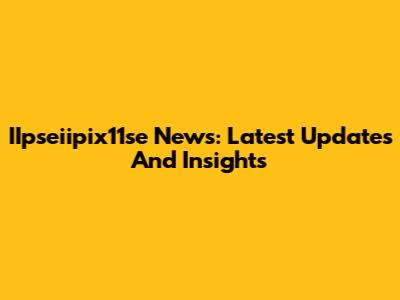 IIpseiipix11se News: Latest Updates And Insights