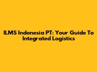 ILMS Indonesia PT: Your Guide To Integrated Logistics
