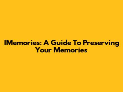IMemories: A Guide To Preserving Your Memories