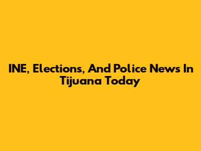 INE, Elections, And Police News In Tijuana Today