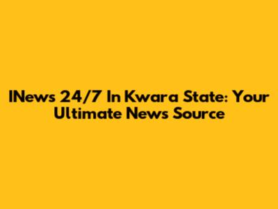 INews 24/7 In Kwara State: Your Ultimate News Source