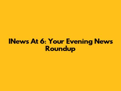INews At 6: Your Evening News Roundup