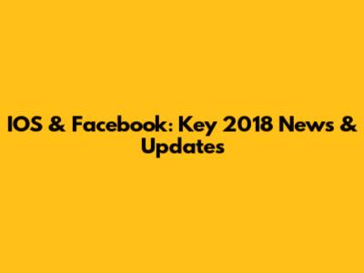 IOS & Facebook: Key 2018 News & Updates