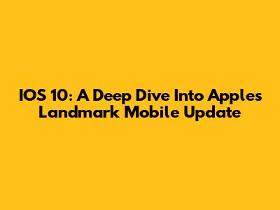 IOS 10: A Deep Dive Into Apple's Landmark Mobile Update