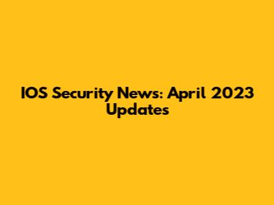 IOS Security News: April 2023 Updates