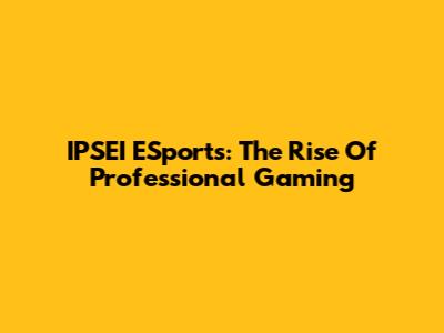 IPSEI ESports: The Rise Of Professional Gaming