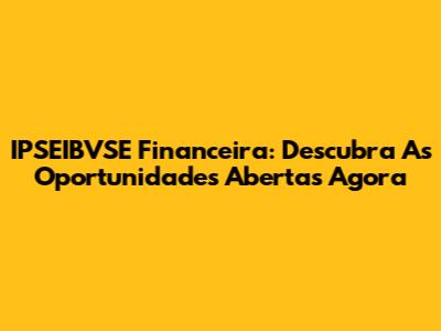 IPSEIBVSE Financeira: Descubra As Oportunidades Abertas Agora