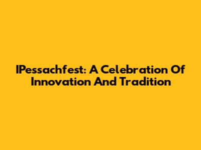 IPessachfest: A Celebration Of Innovation And Tradition