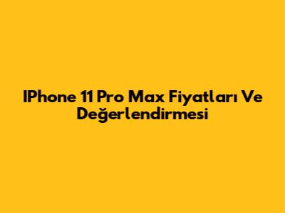 IPhone 11 Pro Max Fiyatları Ve Değerlendirmesi