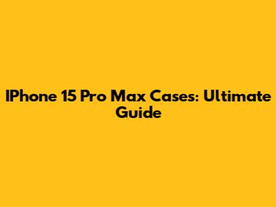 IPhone 15 Pro Max Cases: Ultimate Guide
