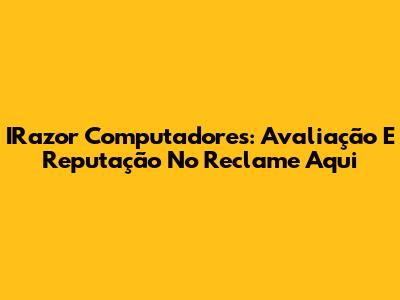 IRazor Computadores: Avaliação E Reputação No Reclame Aqui