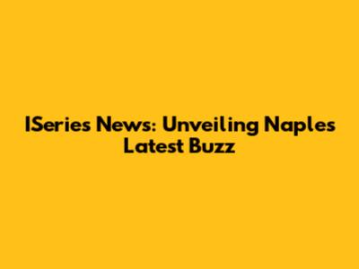 ISeries News: Unveiling Naples' Latest Buzz