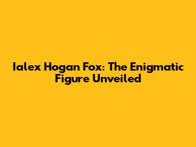 Ialex Hogan Fox: The Enigmatic Figure Unveiled