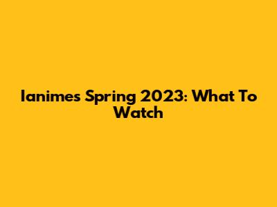 Ianimes Spring 2023: What To Watch