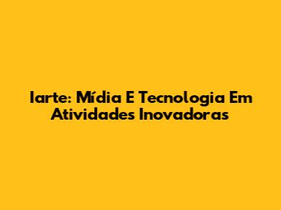 Iarte: Mídia E Tecnologia Em Atividades Inovadoras