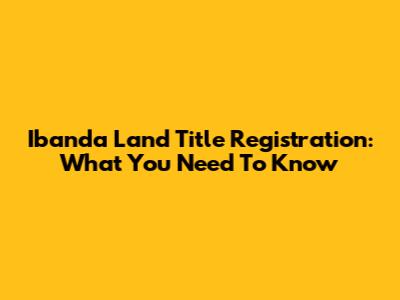 Ibanda Land Title Registration: What You Need To Know