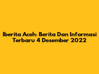 Iberita Aceh: Berita Dan Informasi Terbaru 4 Desember 2022
