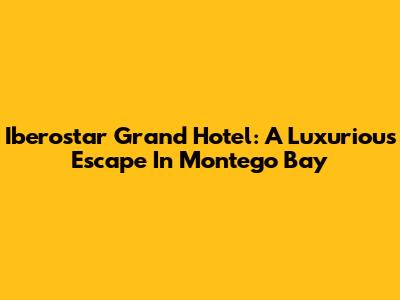 Iberostar Grand Hotel: A Luxurious Escape In Montego Bay
