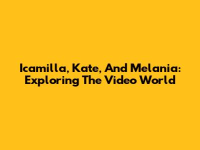 Icamilla, Kate, And Melania: Exploring The Video World