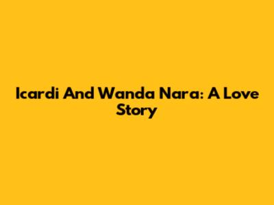 Icardi And Wanda Nara: A Love Story