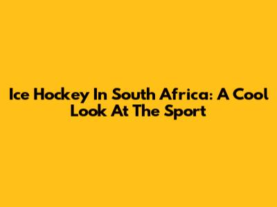 Ice Hockey In South Africa: A Cool Look At The Sport