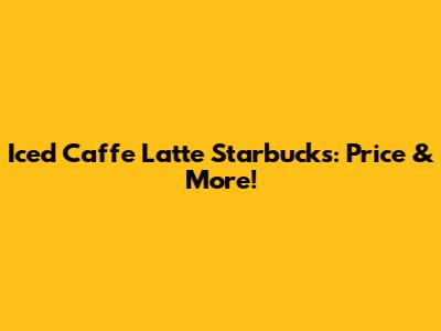 Iced Caffe Latte Starbucks: Price & More!