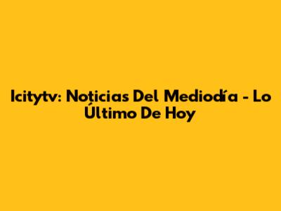 Icitytv: Noticias Del Mediodía - Lo Último De Hoy