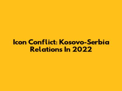 Icon Conflict: Kosovo-Serbia Relations In 2022