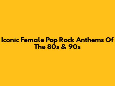 Iconic Female Pop Rock Anthems Of The 80s & 90s