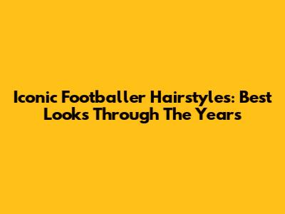 Iconic Footballer Hairstyles: Best Looks Through The Years