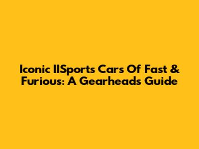 Iconic IISports Cars Of Fast & Furious: A Gearhead's Guide