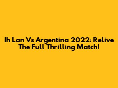 Ih Lan Vs Argentina 2022: Relive The Full Thrilling Match!