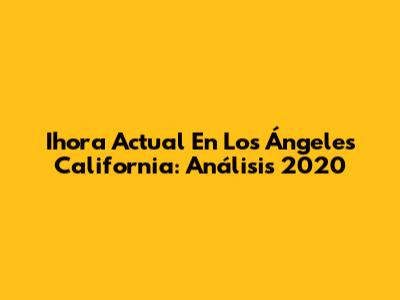 Ihora Actual En Los Ángeles California: Análisis 2020