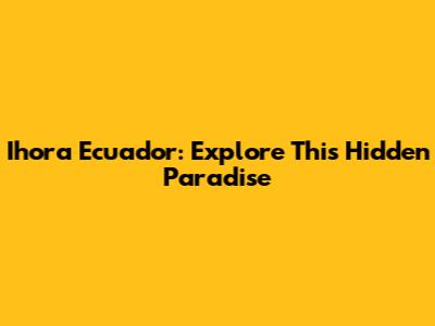 Ihora Ecuador: Explore This Hidden Paradise