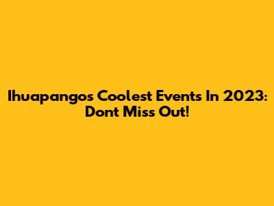 Ihuapango's Coolest Events In 2023: Don't Miss Out!