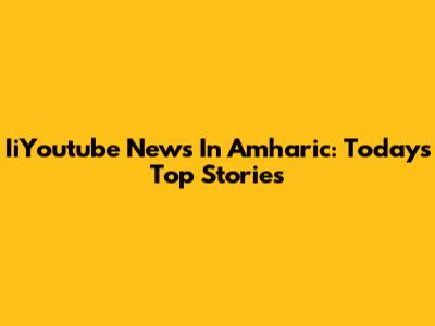 IiYoutube News In Amharic: Today's Top Stories