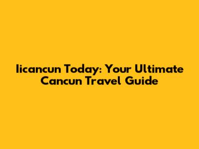 Iicancun Today: Your Ultimate Cancun Travel Guide