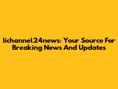 Iichannel24news: Your Source For Breaking News And Updates