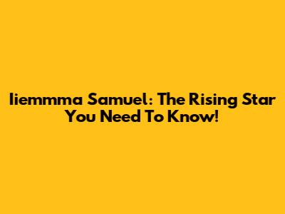 Iiemmma Samuel: The Rising Star You Need To Know!