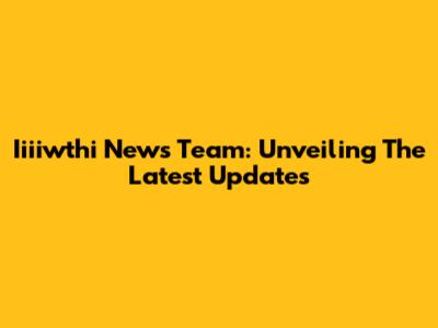 Iiiiwthi News Team: Unveiling The Latest Updates