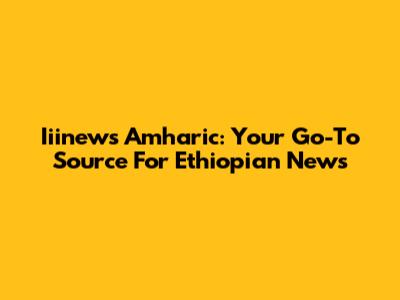 Iiinews Amharic: Your Go-To Source For Ethiopian News
