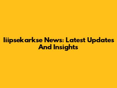 Iiipsekarkse News: Latest Updates And Insights