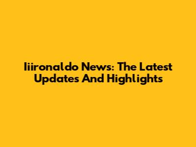 Iiironaldo News: The Latest Updates And Highlights