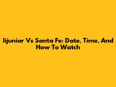 Iijunior Vs Santa Fe: Date, Time, And How To Watch