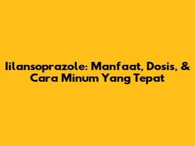 Iilansoprazole: Manfaat, Dosis, & Cara Minum Yang Tepat