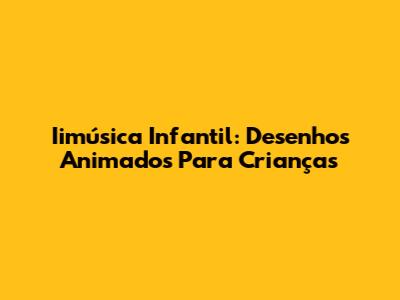 Iimúsica Infantil: Desenhos Animados Para Crianças