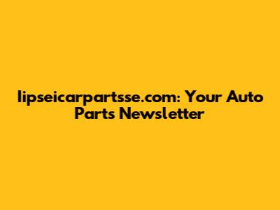 Iipseicarpartsse.com: Your Auto Parts Newsletter