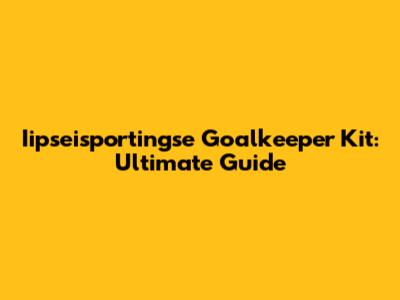 Iipseisportingse Goalkeeper Kit: Ultimate Guide